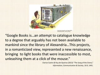 “Google Books is…an attempt to catalogue knowledge
to a degree that arguably has not been available to
mankind since the library of Alexandria…This projects,
in a romanticized view, represented a new renaissance,
bringing to light books that were inaccessible to most,
unleashing them at a click of the mouse.”
Clarice Castro & Ruy de Queiroz (2013) “The Song of the Sirens,”
Information, Communication & Society, 16:9, 1441.
http://www.newyorker.com/images/2007/
02/05/p465/070205_r15903_p465.jpg
 
