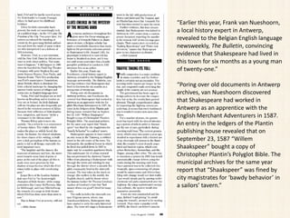 “Earlier this year, Frank van Nueshoorn,
a local history expert in Antwerp,
revealed to the Belgian English language
newsweekly, The Bulletin, convincing
evidence that Shakespeare had lived in
this town for six months as a young man
of twenty-one.”
“Poring over old documents in Antwerp
archives, van Nueshoorn discovered
that Shakespeare had worked in
Antwerp as an apprentice with the
English Merchant Adventurers in 1587.
An entry in the ledgers of the Plantin
publishing house revealed that on
September 23, 1587 “Willem
Shaakspeer” bought a copy of
Christopher Plantin’s Polyglot Bible. The
municipal archives for the same year
report that “Shaakspeer” was fined by
city magistrates for ‘bawdy behavior’ in
a sailors’ tavern.”
 