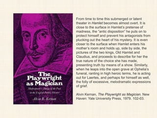 From time to time this submerged or latent
theater in Hamlet becomes almost overt. It is
close to the surface in Hamlet’s pretense of
madness, the “antic disposition” he puts on to
protect himself and prevent his antagonists from
plucking out the heart of his mystery. It is even
closer to the surface when Hamlet enters his
mother’s room and holds up, side by side, the
pictures of the two kings, Old Hamlet and
Claudius, and proceeds to describe for her the
true nature of the choice she has made,
presenting truth by means of a show. Similarly,
when he leaps into the open grave at Ophelia’s
funeral, ranting in high heroic terms, he is acting
out for Laertes, and perhaps for himself as well,
the folly of excessive, melodramatic expressions
of grief.
Alvin Kernan, The Playwright as Magician. New
Haven: Yale University Press, 1979. 102-03.
 