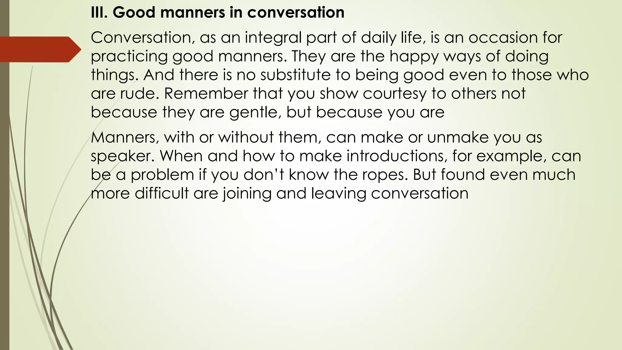 III. Good manners in conversation
Conversation, as an integral part of daily life, is an occasion for
practicing good manners. They are the happy ways of doing
things. And there is no substitute to being good even to those who
are rude. Remember that you show courtesy to others not
because they are gentle, but because you are
Manners, with or without them, can make or unmake you as
speaker. When and how to make introductions, for example, can
be a problem if you don’t know the ropes. But found even much
more difficult are joining and leaving conversation
 