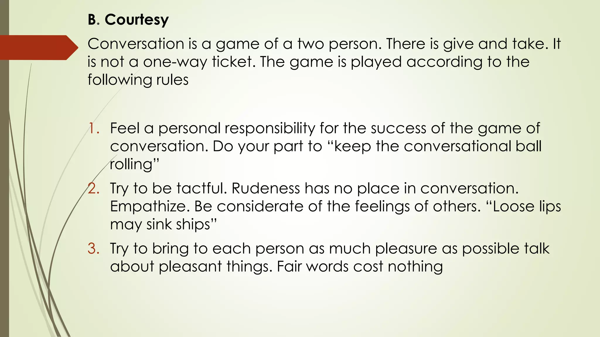 B. Courtesy
Conversation is a game of a two person. There is give and take. It
is not a one-way ticket. The game is played according to the
following rules
1. Feel a personal responsibility for the success of the game of
conversation. Do your part to “keep the conversational ball
rolling”
2. Try to be tactful. Rudeness has no place in conversation.
Empathize. Be considerate of the feelings of others. “Loose lips
may sink ships”
3. Try to bring to each person as much pleasure as possible talk
about pleasant things. Fair words cost nothing
 