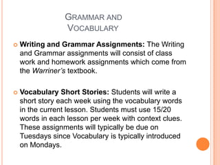 		   Grammar and 				    VocabularyWriting and Grammar Assignments: The Writing and Grammar assignments will consist of class work and homework assignments which come from the Warriner’s textbook. Vocabulary Short Stories: Students will write a short story each week using the vocabulary words in the current lesson. Students must use 15/20 words in each lesson per week with context clues. These assignments will typically be due on Tuesdays since Vocabulary is typically introduced on Mondays. 