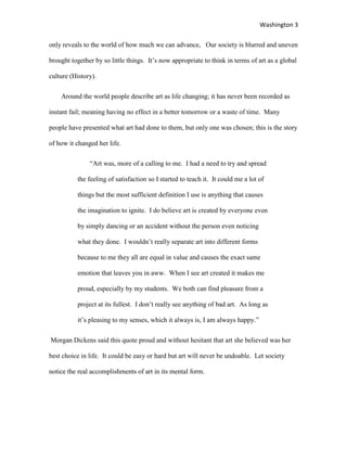 Washington 3

only reveals to the world of how much we can advance, Our society is blurred and uneven

brought together by so little things. It‟s now appropriate to think in terms of art as a global

culture (History).

    Around the world people describe art as life changing; it has never been recorded as

instant fail; meaning having no effect in a better tomorrow or a waste of time. Many

people have presented what art had done to them, but only one was chosen; this is the story

of how it changed her life.

               “Art was, more of a calling to me. I had a need to try and spread

          the feeling of satisfaction so I started to teach it. It could me a lot of

          things but the most sufficient definition I use is anything that causes

          the imagination to ignite. I do believe art is created by everyone even

          by simply dancing or an accident without the person even noticing

          what they done. I wouldn‟t really separate art into different forms

          because to me they all are equal in value and causes the exact same

          emotion that leaves you in aww. When I see art created it makes me

          proud, especially by my students. We both can find pleasure from a

          project at its fullest. I don‟t really see anything of bad art. As long as

          it‟s pleasing to my senses, which it always is, I am always happy.”

Morgan Dickens said this quote proud and without hesitant that art she believed was her

best choice in life. It could be easy or hard but art will never be undoable. Let society

notice the real accomplishments of art in its mental form.
 