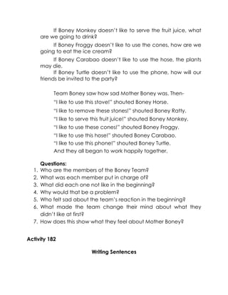 If Boney Monkey doesn’t like to serve the fruit juice, what are we going to drink? 
If Boney Froggy doesn’t like to use the cones, how are we going to eat the ice cream? 
If Boney Carabao doesn’t like to use the hose, the plants may die. 
If Boney Turtle doesn’t like to use the phone, how will our friends be invited to the party? 
Team Boney saw how sad Mother Boney was. Then- 
“I like to use this stove!” shouted Boney Horse. 
“I like to remove these stones!” shouted Boney Ratty. 
“I like to serve this fruit juice!” shouted Boney Monkey. 
“I like to use these cones!” shouted Boney Froggy. 
“I like to use this hose!” shouted Boney Carabao. 
“I like to use this phone!” shouted Boney Turtle. 
And they all began to work happily together. 
Questions: 
1. Who are the members of the Boney Team? 
2. What was each member put in charge of? 
3. What did each one not like in the beginning? 
4. Why would that be a problem? 
5. Who felt sad about the team’s reaction in the beginning? 
6. What made the team change their mind about what they didn’t like at first? 
7. How does this show what they feel about Mother Boney? 
Activity 182 
Writing Sentences 
 