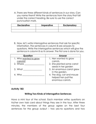 A. There are three different kinds of sentences in our story. Can you name them? Write the sentences from the story that fall under the correct heading. Be sure to use the correct punctuation mark. 
Declarative 
Imperative 
Exclamatory 
B. Now, let’s write interrogative sentences that ask for specific information. The sentences in column B are answers to questions. Write the interrogative sentences which will give the sentence in column B as its answer. The first one is done for you. 
Question 
Answer 
1. Who wanted to grow carrots? 
2. Where __________________ 
3. What _________________ 
4. Who ____________________ 
1. Hen wanted to grow carrots. 
2. She planted some carrot seeds in her garden 
3. An enormous carrot grew in the garden. 
4. The dog, cat and mouse helped hen pull the enormous carrots. 
Activity 183 
Writing Two Kinds of Interrogative Sentences 
Have a mini tour of the school. Each member writes questions on his/her own task card about things they see in the tour. After three minutes, the members of the group agree on the best four sentences for the group output – two yes-no questions and two  