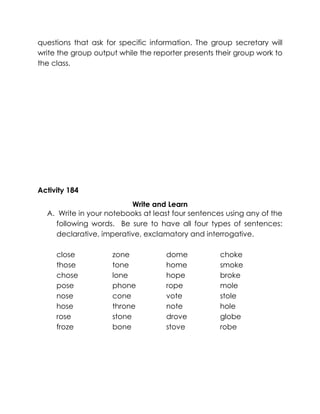 questions that ask for specific information. The group secretary will write the group output while the reporter presents their group work to the class. 
Activity 184 
Write and Learn 
A. Write in your notebooks at least four sentences using any of the following words. Be sure to have all four types of sentences: declarative, imperative, exclamatory and interrogative. 
close 
those 
chose 
pose 
nose 
hose 
rose 
froze 
zone 
tone 
lone 
phone 
cone 
throne 
stone 
bone 
dome 
home 
hope 
rope 
vote 
note 
drove 
stove 
choke 
smoke 
broke 
mole 
stole 
hole 
globe 
robe 
 