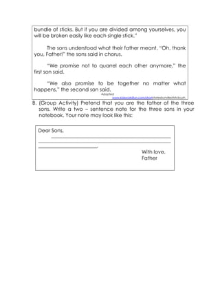 bundle of sticks. But if you are divided among yourselves, you will be broken easily like each single stick.” 
The sons understood what their father meant. “Oh, thank you, Father!” the sons said in chorus. 
“We promise not to quarrel each other anymore,” the first son said. 
“We also promise to be together no matter what happens,” the second son said. 
Adapted 
www.kidsworldfun.com/shortstoriesbundleofsticks.ph. 
B. (Group Activity) Pretend that you are the father of the three sons. Write a two – sentence note for the three sons in your notebook. Your note may look like this: 
Dear Sons, 
___________________________________________________________________________ ___________________________________________________________________________________ _____________________________________. 
With love, 
Father 
 