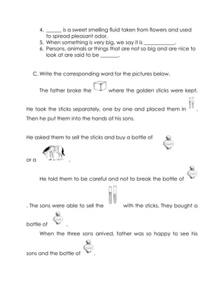 4. ______ is a sweet smelling fluid taken from flowers and used to spread pleasant odor. 
5. When something is very big, we say it is ____________. 
6. Persons, animals or things that are not so big and are nice to look at are said to be _______. 
C. Write the corresponding word for the pictures below. 
The father broke the where the golden sticks were kept. He took the sticks separately, one by one and placed them in . Then he put them into the hands of his sons. 
He asked them to sell the sticks and buy a bottle of 
or a . 
He told them to be careful and not to break the bottle of . The sons were able to sell the with the sticks. They bought a bottle of . 
When the three sons arrived, father was so happy to see his sons and the bottle of .  