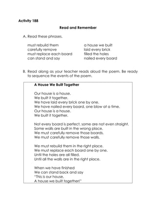 Activity 188 
Read and Remember 
A. Read these phrases. 
must rebuild them 
carefully remove 
must replace each board 
can stand and say 
a house we built 
laid every brick 
filled the holes 
nailed every board 
B. Read along as your teacher reads aloud the poem. Be ready to sequence the events of the poem. 
A House We Built Together 
Our house is a house. 
We built it together. 
We have laid every brick one by one. 
We have nailed every board, one blow at a time. 
Our house is a house. 
We built it together. 
Not every board is perfect, some are not even straight. 
Some walls are built in the wrong place. 
We must carefully remove those boards. 
We must carefully remove those walls. 
We must rebuild them in the right place. 
We must replace each board one by one. 
Until the holes are all filled. 
Until all the walls are in the right place. 
When we have finished 
We can stand back and say 
“This is our house, 
A house we built together!”  
