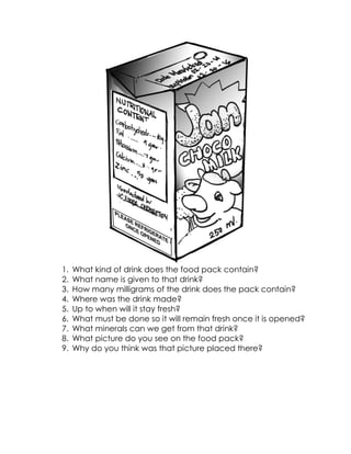1. What kind of drink does the food pack contain? 
2. What name is given to that drink? 
3. How many milligrams of the drink does the pack contain? 
4. Where was the drink made? 
5. Up to when will it stay fresh? 
6. What must be done so it will remain fresh once it is opened? 
7. What minerals can we get from that drink? 
8. What picture do you see on the food pack? 
9. Why do you think was that picture placed there? 
 