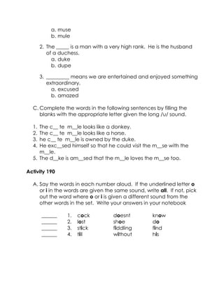 a. muse 
b. mule 
2. The _____ is a man with a very high rank. He is the husband of a duchess. 
a. duke 
b. dupe 
3. _________ means we are entertained and enjoyed something extraordinary. 
a. excused 
b. amazed 
C. Complete the words in the following sentences by filling the blanks with the appropriate letter given the long /u/ sound. 
1. The c__ te m__le looks like a donkey. 
2. The c__ te m__le looks like a horse. 
3. he c__ te m__le is owned by the duke. 
4. He exc__sed himself so that he could visit the m__se with the m__le. 
5. The d__ke is am__sed that the m__le loves the m__se too. 
Activity 190 
A. Say the words in each number aloud. If the underlined letter o or i in the words are given the same sound, write all. If not, pick out the word where o or i is given a different sound from the other words in the set. Write your answers in your notebook 
______ 
1. 
cock 
doesnt 
know 
______ 
2. 
lost 
shoe 
do 
______ 
3. 
stick 
fiddling 
find 
______ 
4. 
till 
without 
his 
 