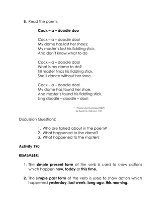 B. Read the poem. 
Cock – a – doodle doo 
Cock – a – doodle doo! 
My dame has lost her shoes; 
My master’s lost his fiddling stick, 
And don’t know what to do 
Cock – a – doodle doo! 
What is my dame to do? 
Till master finds his fiddling stick, 
She’ll dance without her shoe. 
Cock – a – doodle doo! 
My dame has found her shoe, 
And master’s found his fiddling stick, 
Sing doodle – doodle – doo! 
- Phonics for Dummies (2007) 
by Susan M. Greve p. 132 
Discussion Questions: 
1. Who are talked about in the poem? 
2. What happened to the dame? 
3. What happened to the master? 
Activity 190 
REMEMBER: 
1. The simple present form of the verb is used to show actions which happen now, today or this time. 
2. The simple past form of the verb is used to show action which happened yesterday, last week, long ago, this morning. 
 