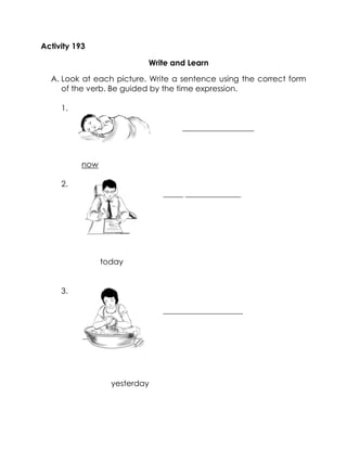 Activity 193 
Write and Learn 
A. Look at each picture. Write a sentence using the correct form of the verb. Be guided by the time expression. 
1. 
__________________ 
now 
2. 
_____ ______________ 
today 
today 
3. 
____________________ 
yesterday 
yesterday 
 