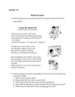 Activity 114 
Read and Learn 
A. Read along as your teacher reads this poem about Chad the Honest Kid. 
Chad, the Honest Kid 
by Raymond T. Bustamante 
Chad has so much cash now. 
The cash came from Ninong Charles. 
He counted it seated on the branch 
of a tree. 
And he shouted, “I’m very rich! Yippee!” 
Chad has a new watch now. 
He bought a sketch pad, too. 
He went to watch a movie. 
Chad is so cheerful and happy. 
Chad ordered chocolate and chips. 
“My change is too much.” said Chad. 
He checked and returned the extra 
money. 
“That’s great! You’re an honest kid!” 
said his mommy. 
B. After reading the poem aboutRich Chad, answer the following questions orally: 
1. Who has so much cash? 
2. Where did all that cash come from? 
3. What did Chad do with the cash he received? 
4. How did he feel about what he did with the money he got? 
5. What was his reaction to the change given him? 
 