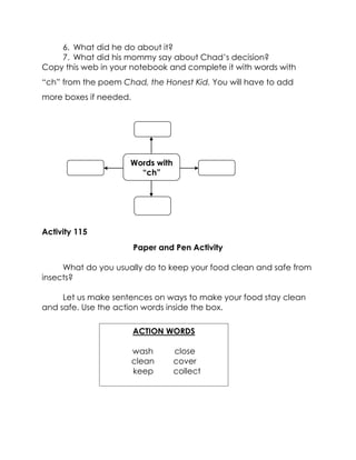 6. What did he do about it? 
7. What did his mommy say about Chad’s decision? 
Copy this web in your notebook and complete it with words with “ch” from the poem Chad, the Honest Kid. You will have to add more boxes if needed. 
Activity 115 
Paper and Pen Activity 
What do you usually do to keep your food clean and safe from insects? 
Let us make sentences on ways to make your food stay clean and safe. Use the action words inside the box. 
ACTION WORDS 
wash close 
clean cover 
keep collect 
Words with “ch”  