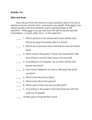 Activity 116 
Skim and Scan 
How will you find the answer to each question about the set of related pictures and the story and poem you read? Write skim if you will go quickly over the material to get a general idea of the selection. Write scan if you go fast over the text to locate specific information – a word, date, fact – in the selection. 
_____ 1. Which picture in the storyboard shows Almira and Danny buying Chocolate Milk in a store? 
_____ 2. Which set of pictures show that Danny was an honest boy? 
_____ 3. What word in the poem “Chad, the Honest Kid” tells how Chad’s mommy feels about his honesty? 
_____ 4. According to its wrapper, up to when will the loaf bread stay fresh? 
_____ 5. How many milligrams of choco milk does the pack contain? 
_____ 6. What is the title of the story? 
_____ 7. What is the title of the poem? 
_____ 8. Which part of the story do you like best? 
_____ 9. According to the poem what did Chad do with the cash he received? 
_____ 10.Who gave Chad all that cash? 
 