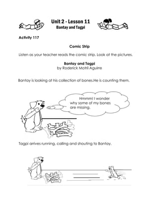 Unit 2 - Lesson 11 
Bantay and Tagpi 
Activity 117 
Comic Strip 
Listen as your teacher reads the comic strip. Look at the pictures. 
Bantay and Tagpi 
by Roderick Motril Aguirre 
Tagpi arrives running, calling and shouting to Bantay. 
Bantay is looking at his collection of bones.He is counting them. 
Hmmm! I wonder why some of my bones are missing. 
 