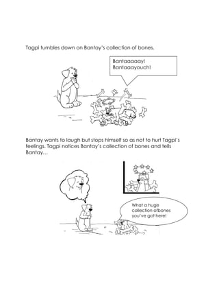 Tagpi tumbles down on Bantay’s collection of bones. 
Bantay wants to laugh but stops himself so as not to hurt Tagpi’s feelings. Tagpi notices Bantay’s collection of bones and tells Bantay… 
Bantaaaaay! Bantaaayouch! 
What a huge collection ofbones you’ve got here!  