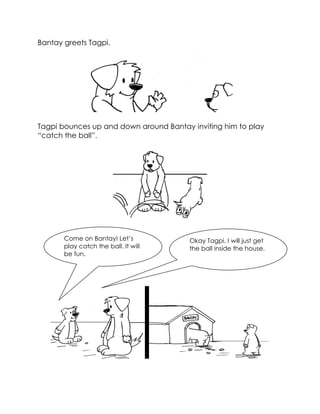 Bantay greets Tagpi. 
Tagpi bounces up and down around Bantay inviting him to play “catch the ball”. 
Come on Bantay! Let’s play catch the ball. It will be fun. 
Okay Tagpi. I will just get the ball inside the house. 
 