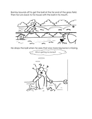 Bantay bounds off to get the ball at the far end of the grass field. Then he runs back to his house with the ball in his mouth. 
He drops the ball when he sees that one more big bone is missing. 
Who is getting my bones?  