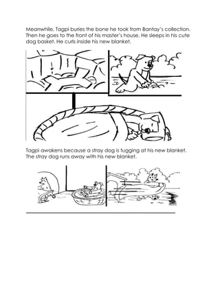 Meanwhile, Tagpi buries the bone he took from Bantay’s collection. Then he goes to the front of his master’s house. He sleeps in his cute dog basket. He curls inside his new blanket. 
Tagpi awakens because a stray dog is tugging at his new blanket. The stray dog runs away with his new blanket. 
 