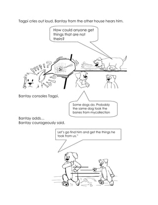 Tagpi cries out loud. Bantay from the other house hears him. 
Bantay consoles Tagpi. 
Bantay adds… 
Bantay courageously said. 
How could anyone get things that are not theirs? 
Some dogs do. Probably the same dog took the bones from mycollection 
Let’s go find him and get the things he took from us.”  