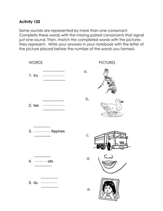 Activity 120 
Some sounds are represented by more than one consonant. Complete these words with the missing paired consonants that signal just one sound. Then, match the completed words with the pictures they represent. Write your answers in your notebook with the letter of the picture placed before the number of the words you formed. 
WORDS PICTURES 
1. tru 
2. tee 
3. ilippines 
4. oto 
5. du 
c. 
b. 
a. 
d. 
e.  