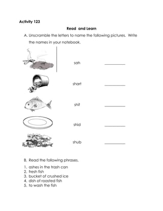 Activity 123 
Read and Learn 
A. Unscramble the letters to name the following pictures. Write the names in your notebook. 
sah 
___________ 
shart 
___________ 
shif 
___________ 
shid 
___________ 
shub 
___________ 
B. Read the following phrases. 
1. ashes in the trash can 
2. fresh fish 
3. bucket of crushed ice 
4. dish of roasted fish 
5. to wash the fish  