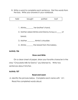 B. Write a word to complete each sentence. Get the words from the box. Write your answers in your notebook. 
1. Almira________ her brother’s hand. 
2. Mother asked Almira and Danny to buy a _____ of bread. 
3. Mother ________ Almira’s shoulder. 
4. Almira _______ the bread from the bakery. 
Activity 106 
Draw and Write 
On a clean sheet of paper, draw your favorite character in the story “Chocolate Milk for Danny” you listened to. Write two sentences about him/her. 
Activity 107 
Read and Learn 
A. Identify the pictures below. Complete each name with ‘ch’. Read the completed words aloud. 
held bought patted loaf 
 