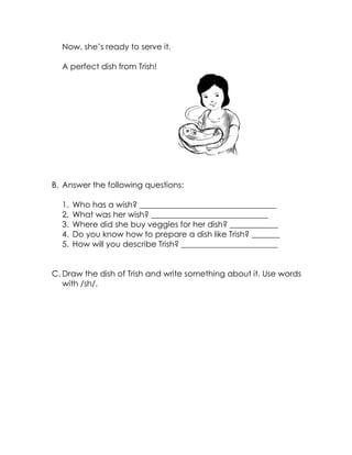 Now, she’s ready to serve it. 
A perfect dish from Trish! 
B. Answer the following questions: 
1. Who has a wish? __________________________________ 
2. What was her wish? _____________________________ 
3. Where did she buy veggies for her dish? ____________ 
4. Do you know how to prepare a dish like Trish? _______ 
5. How will you describe Trish? ________________________ 
C. Draw the dish of Trish and write something about it. Use words with /sh/. 
 