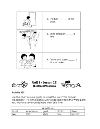 2. The boy _______ to the door. 
3. Rene and Ben ______ a tree 
4. Tricia and Susan _____ a slice of cake. 
Unit 2 - Lesson 12 
The Honest Woodman 
Activity 129 
Use the chart as your guide to recall the story “The Honest Woodman.” Fill in the blanks with words taken from the Word Bank. You may use some words more than one time. 
Word Bank 
forest 
woodman 
gold 
afraid 
three 
river 
fairy 
silver 
axe 
reward  