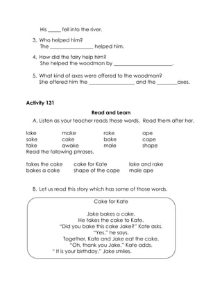 His _____ fell into the river. 
3. Who helped him? 
The _________________ helped him. 
4. How did the fairy help him? 
She helped the woodman by _______________________. 
5. What kind of axes were offered to the woodman? 
She offered him the __________________ and the ________axes. 
Activity 131 
Read and Learn 
A. Listen as your teacher reads these words. Read them after her. 
lake 
make 
rake 
ape 
sake 
cake 
bake 
cape 
take 
awake 
male 
shape 
Read the following phrases. 
takes the cake 
cake for Kate 
lake and rake 
bakes a cake 
shape of the cape 
male ape 
B. Let us read this story which has some of those words. 
Cake for Kate 
Jake bakes a cake. 
He takes the cake to Kate. 
“Did you bake this cake Jake?” Kate asks. 
“Yes,” he says. 
Together, Kate and Jake eat the cake. 
“Oh, thank you Jake,” Kate adds. 
“ It is your birthday,” Jake smiles. 
 