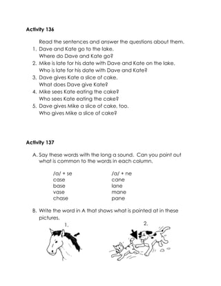 Activity 136 
Read the sentences and answer the questions about them. 
1. Dave and Kate go to the lake. 
Where do Dave and Kate go? 
2. Mike is late for his date with Dave and Kate on the lake. 
Who is late for his date with Dave and Kate? 
3. Dave gives Kate a slice of cake. 
What does Dave give Kate? 
4. Mike sees Kate eating the cake? 
Who sees Kate eating the cake? 
5. Dave gives Mike a slice of cake, too. 
Who gives Mike a slice of cake? 
Activity 137 
A. Say these words with the long a sound. Can you point out what is common to the words in each column. 
/a/ + se 
/a/ + ne 
case 
base 
vase 
chase 
cane 
lane 
mane 
pane 
B. Write the word in A that shows what is pointed at in these pictures. 
2. 
1.  