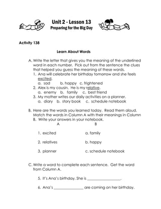 Unit 2 - Lesson 13 
Preparing for the Big Day 
Activity 138 
Learn About Words 
A. Write the letter that gives you the meaning of the underlined word in each number. Pick out from the sentence the clues that helped you guess the meaning of these words. 
1. Ana will celebrate her birthday tomorrow and she feels excited. 
a. sad b. happy c. frightened 
2. Alex is my cousin. He is my relative. 
a. enemy b. family c. best friend 
3. My mother writes our daily activities on a planner. 
a. diary b. story book c. schedule notebook 
B. Here are the words you learned today. Read them aloud. Match the words in Column A with their meanings in Column B. Write your answers in your notebook. 
A B 
1. excited a. family 
2. relatives b. happy 
3. planner c. schedule notebook 
C. Write a word to complete each sentence. Get the word from Column A. 
5. It’s Ana’s birthday. She is __________________. 
6. Ana’s ________________ are coming on her birthday.  