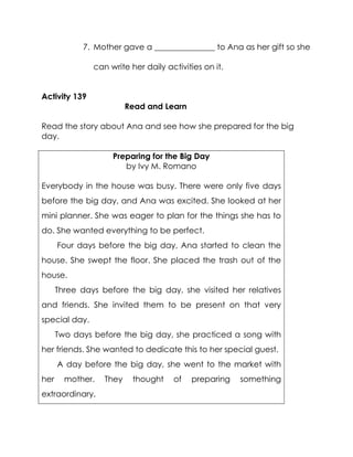 7. Mother gave a _______________ to Ana as her gift so she can write her daily activities on it. 
Activity 139 
Read and Learn 
Read the story about Ana and see how she prepared for the big day. 
Preparing for the Big Day 
by Ivy M. Romano 
Everybody in the house was busy. There were only five days before the big day, and Ana was excited. She looked at her mini planner. She was eager to plan for the things she has to do. She wanted everything to be perfect. 
Four days before the big day, Ana started to clean the house. She swept the floor. She placed the trash out of the house. 
Three days before the big day, she visited her relatives and friends. She invited them to be present on that very special day. 
Two days before the big day, she practiced a song with her friends. She wanted to dedicate this to her special guest. 
A day before the big day, she went to the market with her mother. They thought of preparing something extraordinary.  