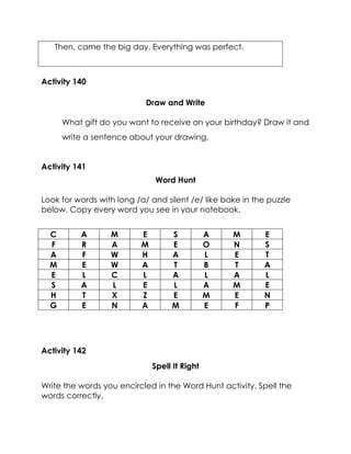 Then, came the big day. Everything was perfect. 
Activity 140 
Draw and Write 
What gift do you want to receive on your birthday? Draw it and write a sentence about your drawing. 
Activity 141 
Word Hunt 
Look for words with long /a/ and silent /e/ like bake in the puzzle below. Copy every word you see in your notebook. 
C 
A 
M 
E 
S 
A 
M 
E 
F 
R 
A 
M 
E 
O 
N 
S 
A 
F 
W 
H 
A 
L 
E 
T 
M 
E 
W 
A 
T 
B 
T 
A 
E 
L 
C 
L 
A 
L 
A 
L 
S 
A 
L 
E 
L 
A 
M 
E 
H 
T 
X 
Z 
E 
M 
E 
N 
G 
E 
N 
A 
M 
E 
F 
P 
Activity 142 
Spell It Right 
Write the words you encircled in the Word Hunt activity. Spell the words correctly. 
 