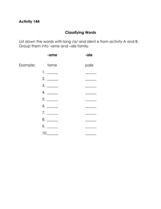 Activity 144 
Classifying Words 
List down the words with long /a/ and silent e from activity A and B. Group them into –ame and –ale family. 
-ame -ale 
Example: tame pale 
1. ______ ______ 
2. ______ ______ 
3. ______ ______ 
4. ______ ______ 
5. ______ ______ 
6. ______ ______ 
7. ______ ______ 
8. ______ ______ 
9. ______ ______ 
10. ______ ______ 
 