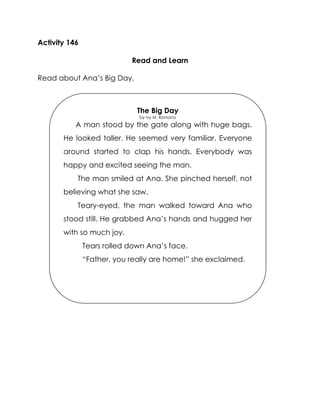 Activity 146 
Read and Learn 
Read about Ana’s Big Day. 
The Big Day 
by Ivy M. Romano 
A man stood by the gate along with huge bags. He looked taller. He seemed very familiar. Everyone around started to clap his hands. Everybody was happy and excited seeing the man. 
The man smiled at Ana. She pinched herself, not believing what she saw. 
Teary-eyed, the man walked toward Ana who stood still. He grabbed Ana’s hands and hugged her with so much joy. 
Tears rolled down Ana’s face. 
“Father, you really are home!” she exclaimed. 
The tears fell down on Ana’s face. 
“Father, you really are home!” she exclaimed. 
 