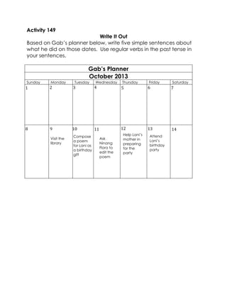 Activity 149 
Write It Out 
Based on Gab’s planner below, write five simple sentences about what he did on those dates. Use regular verbs in the past tense in your sentences. 
Gab’s Planner 
October 2013 
Sunday 
Monday 
Tuesday 
Wednesday 
Thursday 
Friday 
Saturday 
Compose a poem for Lani as a birthday gift 
Ask Ninang Flora to edit the poem 
Help Lani’s mother in preparing for the party 
Attend Lani’s birthday party 
1 
2 
3 
4 
5 
6 
7 
14 
13 
12 
11 
10 
9 
8 
Visit the library  