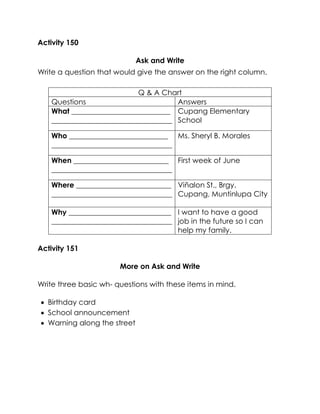 Activity 150 
Ask and Write 
Write a question that would give the answer on the right column. 
Activity 151 
More on Ask and Write 
Write three basic wh- questions with these items in mind. 
 Birthday card 
 School announcement 
 Warning along the street 
Q & A Chart 
Questions 
Answers 
What ___________________________ 
_________________________________ 
Cupang Elementary School 
Who ___________________________ 
_________________________________ 
Ms. Sheryl B. Morales 
When __________________________ 
_________________________________ 
First week of June 
Where __________________________ 
_________________________________ 
Viñalon St., Brgy. Cupang, Muntinlupa City 
Why ____________________________ 
_________________________________ 
I want to have a good job in the future so I can help my family.  