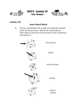 Unit 2 - Lesson 14 
Fast Forward 
Activity 152 
Learn About Words 
A. Do you remember the words you learned today? 
Look at the pictures. Read the words aloud. 
Then draw a line from the picture to the word that 
tells about it. 
hour hand 
clock 
moves faster 
chime 
clock’s hands  