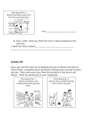 B. Now, write what you think the story is about based on the pictures. 
I think the story is about____________________________________ 
_________________________________________________________. 
Activity 109 
Now, go over this next set of related pictures of Almira and Danny. Once more, complete each sentence stating what you see in each picture. Then write what you think this incident in the story is all about. Write the sentences in your notebook. 
Story Board No. 3 
Almira and Danny got off in front of a grocery store. 
I see _________________________________. 
Story Board No. 1 
Almira and Danny are walking along the grocery lane, 
Story Board No. 2 
Danny sees a wallet that fell from a man’s pocket. 
 