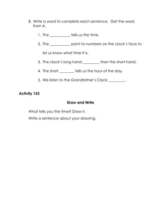 B. Write a word to complete each sentence. Get the word from A. 
1. The ___________ tells us the time. 
2. The ___________ point to numbers on the clock’s face to let us know what time it is. 
3. The clock’s long hand _________ than the short hand. 
4. The short ________ tells us the hour of the day. 
5. We listen to the Grandfather’s Clock _________. 
Activity 153 
Draw and Write 
What tells you the time? Draw it. 
Write a sentence about your drawing. 
 