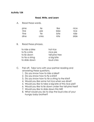 Activity 154 
Read, Write, and Learn 
A. Read these words. 
pine 
line 
fine 
dine 
lie 
pie 
tie 
cries 
like 
bike 
bite 
kite 
nice 
rice 
ride 
slide 
B. Read these phrases. 
to ride a bike 
to fly a kite 
to lie down 
to tie a string 
to slide down 
hot rice 
nice pie 
tall pine tree 
a big bite 
loud cries 
C. Pair off. Take turns with your partner reading and answering these questions. 
1. Do you know how to ride a bike? 
2. Do you know how to fly a kite? 
3. Do you know how to tie a string to the kite? 
4. Would you like some hot rice when we dine? 
5. Would you like to take a big bite of this nice pie? 
6. Would you like to lie down under the tall pine tree? 
7. Would you like to slide down this hill? 
8. What would you do to stop the loud cries of your hungry baby brother? 
 