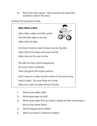 D. Read the story aloud. Then answer the teacher’s questions about the story. 
Answer the questions orally. 
1. What does Mike ride? 
2. What else does he do? 
3. What does Mike find out about riding his bike and flying a kite at the same time? 
4. What happened to Mike? 
5. What was Mom’s advice to Mike? 
Mike Rides a Bike 
Mike rides a bike and flies a kite. 
The kite flies high in the sky. 
Mike rides his bike. 
He finds it hard to ride his bike and fly the kite. 
Mike falls off his bike and loses his kite. 
Mike cries on his way home. 
He tells his mom what happened. 
His mom listens carefully. 
Then she gives him some advice. 
Don’t ride on a bike and fly a kite at the same time. 
Mom is right. Do one thing at a time. 
Mike now rides his bike without his kite. 
 