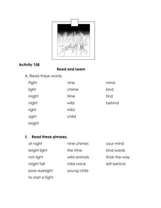 Activity 158 
Read and Learn 
A. Read these words. 
Fight 
light 
might 
night 
right 
sight 
bright 
nine 
chime 
time 
wild 
mild 
child 
mind 
kind 
find 
behind 
B. Read these phrases. 
at night 
bright light 
not right 
might fall 
poor eyesight 
to start a fight 
nine chimes 
the time 
wild animals 
mild voice 
young child 
your mind 
kind words 
finds the way 
left behind 
 