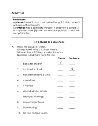  
 
Activity 159 
Is It a Phrase or a Sentence? 
A. Read the groups of words. 
Is it a phrase? Write a  under Phrase. 
Is it a sentence? Write a  under Sentence. 
Numbers 1 and 2 are done for you. 
Phrase Sentence 
1. books for children _____ _____ 
2. Is it time for class? _____ _____ 
3. Rick did not sleep a wink. _____ _____ 
4. moved fast _____ _____ 
5. It moved! _____ _____ 
6. played with his friends _____ _____ 
7. arranged his things _____ _____ 
8. chimed eight times _____ _____ 
9. Start moving! _____ _____ 
10. He had no time to eat. _____ _____ 
Remember: 
A phrase does not have a complete thought. It does not end with a punctuation mark. 
A sentence has a complete thought. It ends with a period (.) or a question mark (?) or an exclamation point (!). It starts with a capital letter. 
 