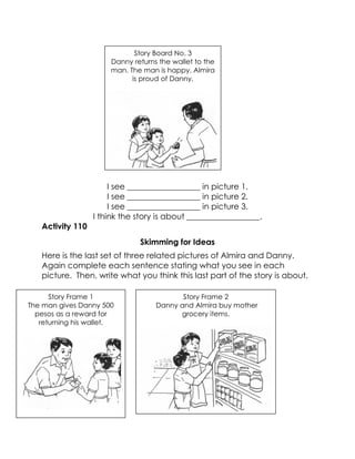 I see __________________ in picture 1. 
I see __________________ in picture 2. 
I see __________________ in picture 3. 
I think the story is about __________________. 
Activity 110 
Skimming for Ideas 
Here is the last set of three related pictures of Almira and Danny. Again complete each sentence stating what you see in each picture. Then, write what you think this last part of the story is about. 
Story Frame 1 
The man gives Danny 500 pesos as a reward for returning his wallet. 
Story Frame 2 
Danny and Almira buy mother grocery items. 
Story Board No. 3 
Danny returns the wallet to the man. The man is happy. Almira is proud of Danny. 
 