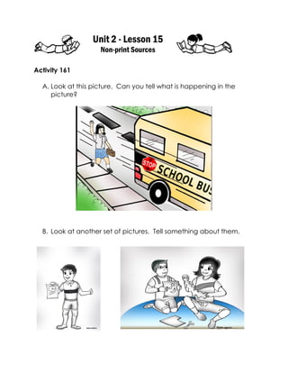 Unit 2 - Lesson 15 
Non-print Sources 
Activity 161 
A. Look at this picture. Can you tell what is happening in the picture? 
B. Look at another set of pictures. Tell something about them. 
 