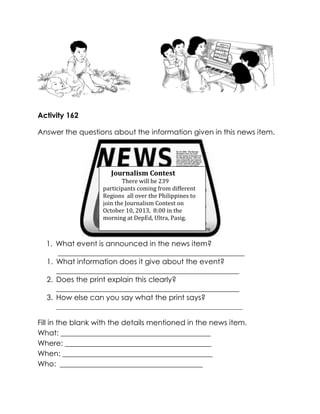 Activity 162 
Answer the questions about the information given in this news item. 
1. What event is announced in the news item? 
___________________________________________________ 
1. What information does it give about the event? 
__________________________________________________ 
2. Does the print explain this clearly? 
__________________________________________________ 
3. How else can you say what the print says? 
___________________________________________________ 
Fill in the blank with the details mentioned in the news item. 
What: _________________________________________ 
Where: ________________________________________ 
When: _________________________________________ 
Who: _______________________________________ 
Journalism Contest 
There will be 239 participants coming from different Regions all over the Philippines to join the Journalism Contest on October 10, 2013, 8:00 in the morning at DepEd, Ultra, Pasig. 
 